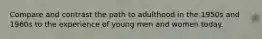 Compare and contrast the path to adulthood in the 1950s and 1960s to the experience of young men and women today.