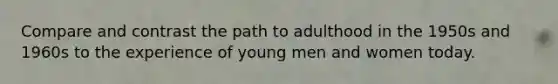 Compare and contrast the path to adulthood in the 1950s and 1960s to the experience of young men and women today.