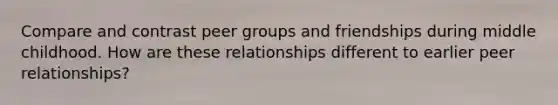 Compare and contrast peer groups and friendships during middle childhood. How are these relationships different to earlier peer relationships?