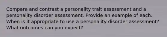 Compare and contrast a personality trait assessment and a personality disorder assessment. Provide an example of each. When is it appropriate to use a personality disorder assessment? What outcomes can you expect?