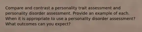 Compare and contrast a personality trait assessment and personality disorder assessment. Provide an example of each. When it is appropriate to use a personality disorder assessment? What outcomes can you expect?