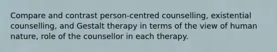 Compare and contrast person-centred counselling, existential counselling, and Gestalt therapy in terms of the view of human nature, role of the counsellor in each therapy.