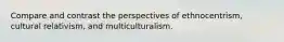 Compare and contrast the perspectives of ethnocentrism, cultural relativism, and multiculturalism.