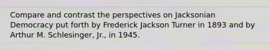 Compare and contrast the perspectives on Jacksonian Democracy put forth by Frederick Jackson Turner in 1893 and by Arthur M. Schlesinger, Jr., in 1945.