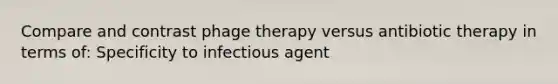 Compare and contrast phage therapy versus antibiotic therapy in terms of: Specificity to infectious agent