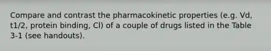 Compare and contrast the pharmacokinetic properties (e.g. Vd, t1/2, protein binding, Cl) of a couple of drugs listed in the Table 3-1 (see handouts).