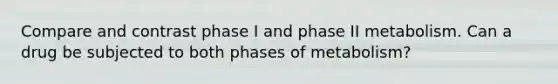 Compare and contrast phase I and phase II metabolism. Can a drug be subjected to both phases of metabolism?