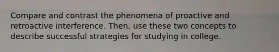 Compare and contrast the phenomena of proactive and retroactive interference. Then, use these two concepts to describe successful strategies for studying in college.