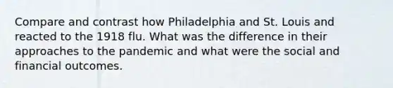 Compare and contrast how Philadelphia and St. Louis and reacted to the 1918 flu. What was the difference in their approaches to the pandemic and what were the social and financial outcomes.