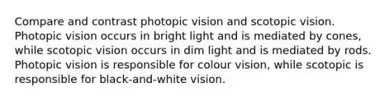 Compare and contrast photopic vision and scotopic vision. Photopic vision occurs in bright light and is mediated by cones, while scotopic vision occurs in dim light and is mediated by rods. Photopic vision is responsible for colour vision, while scotopic is responsible for black-and-white vision.