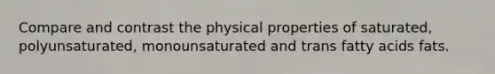 Compare and contrast the physical properties of saturated, polyunsaturated, monounsaturated and trans fatty acids fats.