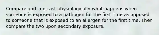 Compare and contrast physiologically what happens when someone is exposed to a pathogen for the first time as opposed to someone that is exposed to an allergen for the first time. Then compare the two upon secondary exposure.