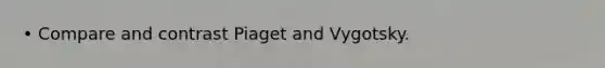 • Compare and contrast Piaget and Vygotsky.