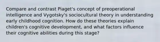 Compare and contrast Piaget's concept of preoperational intelligence and Vygotsky's sociocultural theory in understanding early childhood cognition. How do these theories explain children's cognitive development, and what factors influence their cognitive abilities during this stage?