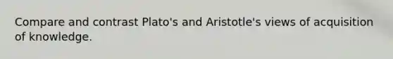 Compare and contrast Plato's and Aristotle's views of acquisition of knowledge.