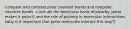 Compare and contrast polar covalent bonds and nonpolar covalent bonds. a.Include the molecular basis of polarity (what makes it polar?) and the role of polarity in molecular interactions (why is it important that polar molecules interact this way?)