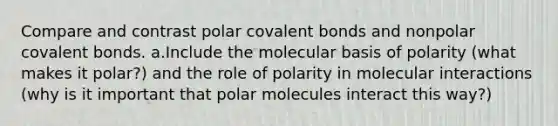 Compare and contrast polar covalent bonds and nonpolar covalent bonds. a.Include the molecular basis of polarity (what makes it polar?) and the role of polarity in molecular interactions (why is it important that polar molecules interact this way?)