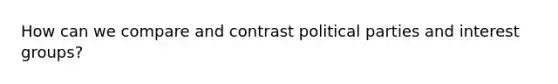 How can we compare and contrast political parties and interest groups?