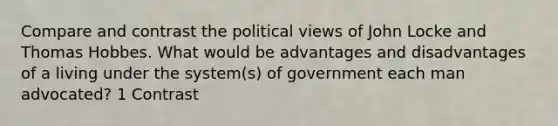 Compare and contrast the political views of John Locke and Thomas Hobbes. What would be advantages and disadvantages of a living under the system(s) of government each man advocated? 1 Contrast