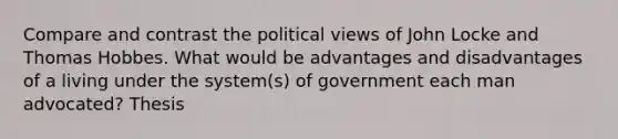 Compare and contrast the political views of John Locke and Thomas Hobbes. What would be advantages and disadvantages of a living under the system(s) of government each man advocated? Thesis