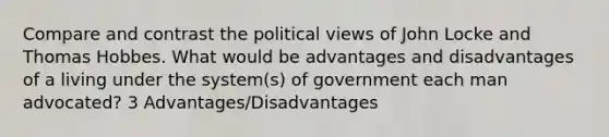 Compare and contrast the political views of John Locke and Thomas Hobbes. What would be advantages and disadvantages of a living under the system(s) of government each man advocated? 3 Advantages/Disadvantages