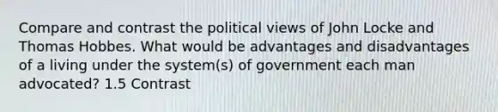 Compare and contrast the political views of John Locke and Thomas Hobbes. What would be advantages and disadvantages of a living under the system(s) of government each man advocated? 1.5 Contrast