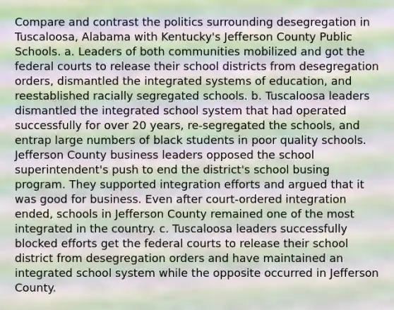 Compare and contrast the politics surrounding desegregation in Tuscaloosa, Alabama with Kentucky's Jefferson County Public Schools. a. Leaders of both communities mobilized and got the federal courts to release their school districts from desegregation orders, dismantled the integrated systems of education, and reestablished racially segregated schools. b. Tuscaloosa leaders dismantled the integrated school system that had operated successfully for over 20 years, re-segregated the schools, and entrap large numbers of black students in poor quality schools. Jefferson County business leaders opposed the school superintendent's push to end the district's school busing program. They supported integration efforts and argued that it was good for business. Even after court-ordered integration ended, schools in Jefferson County remained one of the most integrated in the country. c. Tuscaloosa leaders successfully blocked efforts get the federal courts to release their school district from desegregation orders and have maintained an integrated school system while the opposite occurred in Jefferson County.