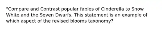 "Compare and Contrast popular fables of Cinderella to Snow White and the Seven Dwarfs. This statement is an example of which aspect of the revised blooms taxonomy?