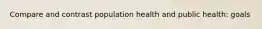Compare and contrast population health and public health: goals