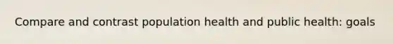 Compare and contrast population health and public health: goals