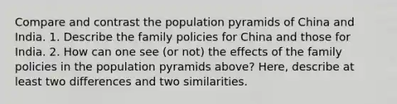 Compare and contrast the population pyramids of China and India. 1. Describe the family policies for China and those for India. 2. How can one see (or not) the effects of the family policies in the population pyramids above? Here, describe at least two differences and two similarities.