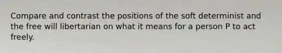 Compare and contrast the positions of the soft determinist and the free will libertarian on what it means for a person P to act freely.