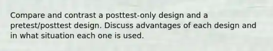 Compare and contrast a posttest-only design and a pretest/posttest design. Discuss advantages of each design and in what situation each one is used.
