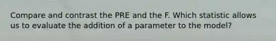 Compare and contrast the PRE and the F. Which statistic allows us to evaluate the addition of a parameter to the model?