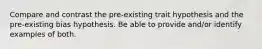 Compare and contrast the pre-existing trait hypothesis and the pre-existing bias hypothesis. Be able to provide and/or identify examples of both.