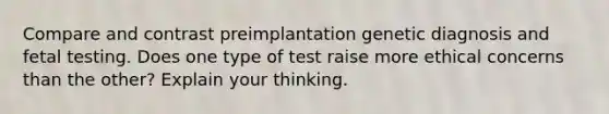 Compare and contrast preimplantation genetic diagnosis and fetal testing. Does one type of test raise more ethical concerns than the other? Explain your thinking.