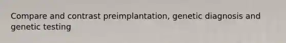 Compare and contrast preimplantation, genetic diagnosis and genetic testing