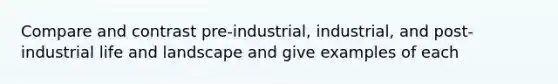 Compare and contrast pre-industrial, industrial, and post-industrial life and landscape and give examples of each