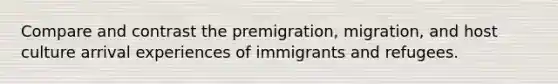 Compare and contrast the premigration, migration, and host culture arrival experiences of immigrants and refugees.