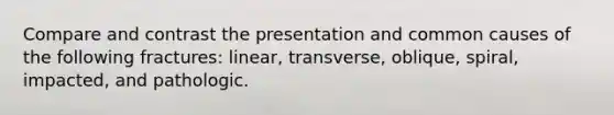 Compare and contrast the presentation and common causes of the following fractures: linear, transverse, oblique, spiral, impacted, and pathologic.