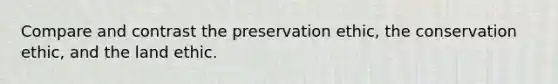 Compare and contrast the preservation ethic, the conservation ethic, and the land ethic.