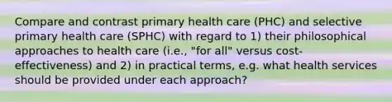 Compare and contrast primary health care (PHC) and selective primary health care (SPHC) with regard to 1) their philosophical approaches to health care (i.e., "for all" versus cost-effectiveness) and 2) in practical terms, e.g. what health services should be provided under each approach?