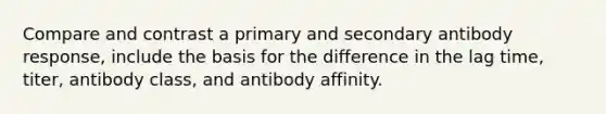 Compare and contrast a primary and secondary antibody response, include the basis for the difference in the lag time, titer, antibody class, and antibody affinity.