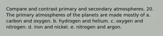 Compare and contrast primary and secondary atmospheres. 20. The primary atmospheres of the planets are made mostly of a. carbon and oxygen. b. hydrogen and helium. c. oxygen and nitrogen. d. iron and nickel. e. nitrogen and argon.