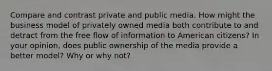 Compare and contrast private and public media. How might the business model of privately owned media both contribute to and detract from the free flow of information to American citizens? In your opinion, does public ownership of the media provide a better model? Why or why not?