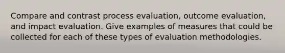 Compare and contrast process evaluation, outcome evaluation, and impact evaluation. Give examples of measures that could be collected for each of these types of evaluation methodologies.