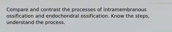 Compare and contrast the processes of intramembranous ossification and endochondral ossification. Know the steps, understand the process.