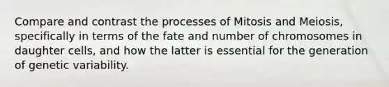 Compare and contrast the processes of Mitosis and Meiosis, specifically in terms of the fate and number of chromosomes in daughter cells, and how the latter is essential for the generation of genetic variability.