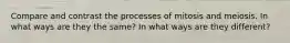 Compare and contrast the processes of mitosis and meiosis. In what ways are they the same? In what ways are they different?
