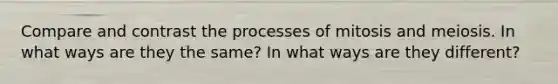 Compare and contrast the processes of mitosis and meiosis. In what ways are they the same? In what ways are they different?